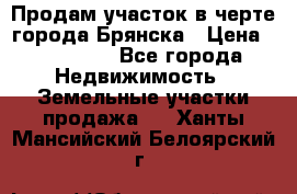 Продам участок в черте города Брянска › Цена ­ 800 000 - Все города Недвижимость » Земельные участки продажа   . Ханты-Мансийский,Белоярский г.